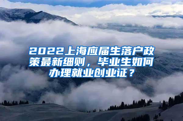 2022上海应届生落户政策最新细则，毕业生如何办理就业创业证？