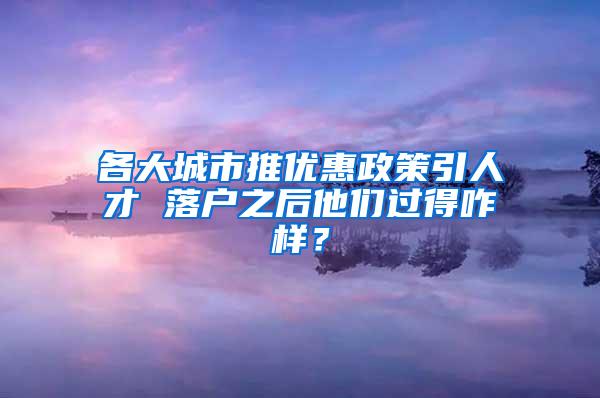 各大城市推优惠政策引人才 落户之后他们过得咋样？