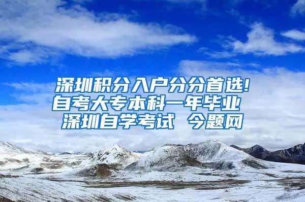 深圳积分入户分分首选!自考大专本科一年毕业 深圳自学考试 今题网