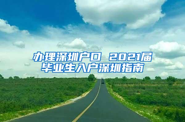 办理深圳户口 2021届毕业生入户深圳指南