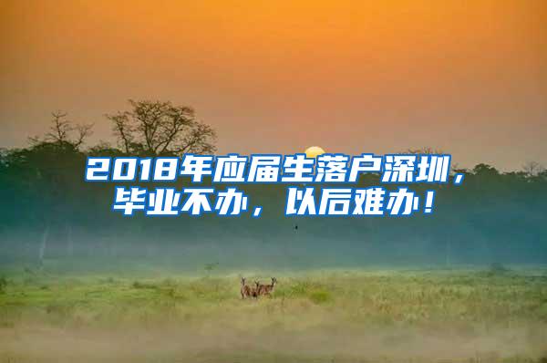 2018年应届生落户深圳，毕业不办，以后难办！