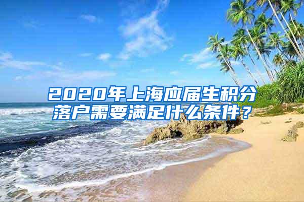 2020年上海应届生积分落户需要满足什么条件？