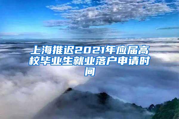 上海推迟2021年应届高校毕业生就业落户申请时间