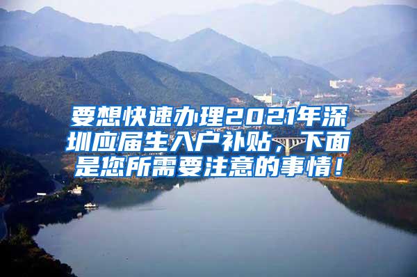 要想快速办理2021年深圳应届生入户补贴，下面是您所需要注意的事情！