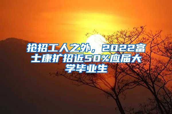 抢招工人之外，2022富士康扩招近50%应届大学毕业生