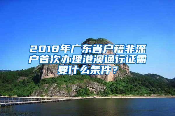 2018年广东省户籍非深户首次办理港澳通行证需要什么条件？