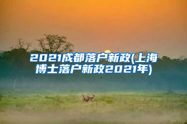 2021成都落户新政(上海博士落户新政2021年)