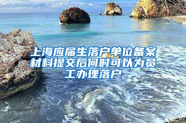 上海应届生落户单位备案材料提交后何时可以为员工办理落户