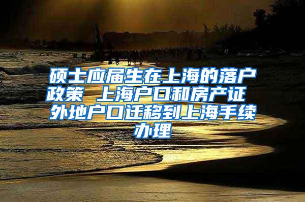 硕士应届生在上海的落户政策 上海户口和房产证 外地户口迁移到上海手续办理