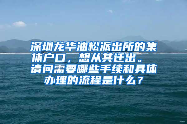 深圳龙华油松派出所的集体户口，想从其迁出。 请问需要哪些手续和具体办理的流程是什么？