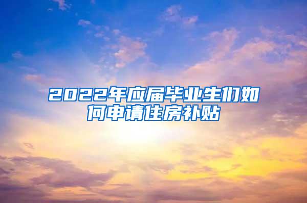 2022年应届毕业生们如何申请住房补贴