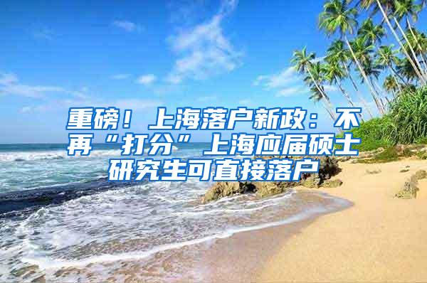 重磅！上海落户新政：不再“打分”上海应届硕士研究生可直接落户