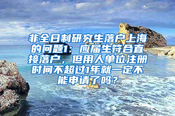 非全日制研究生落户上海的问题1：应届生符合直接落户，但用人单位注册时间不超过1年就一定不能申请了吗？