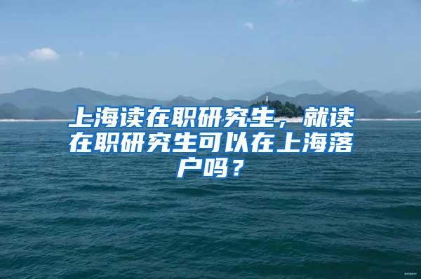 上海读在职研究生，就读在职研究生可以在上海落户吗？