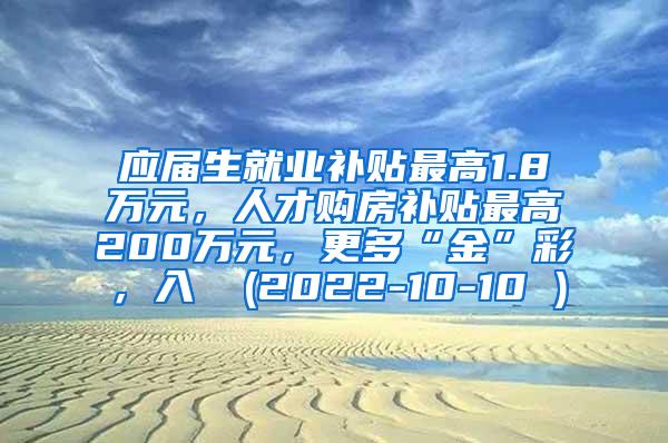 应届生就业补贴最高1.8万元，人才购房补贴最高200万元，更多“金”彩，入↓ (2022-10-10 )