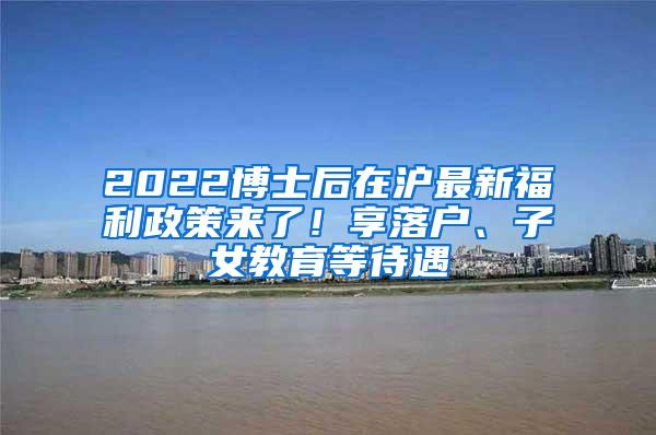 2022博士后在沪最新福利政策来了！享落户、子女教育等待遇