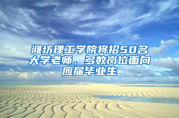 潍坊理工学院将招50名大学老师，多数岗位面向应届毕业生