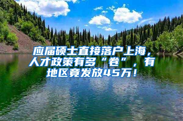 应届硕士直接落户上海，人才政策有多“卷”，有地区竟发放45万！