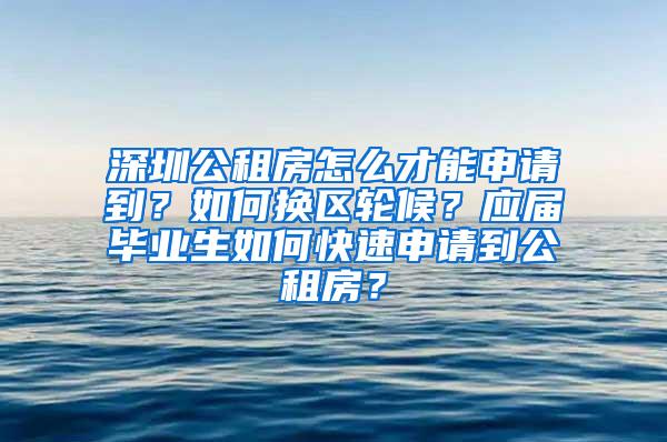 深圳公租房怎么才能申请到？如何换区轮候？应届毕业生如何快速申请到公租房？