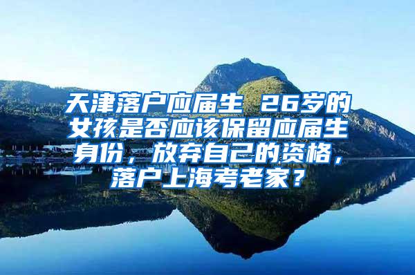 天津落户应届生 26岁的女孩是否应该保留应届生身份，放弃自己的资格，落户上海考老家？