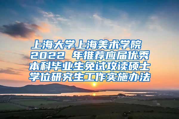 上海大学上海美术学院 2022 年推荐应届优秀本科毕业生免试攻读硕士学位研究生工作实施办法