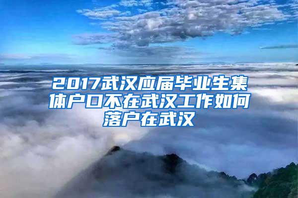 2017武汉应届毕业生集体户口不在武汉工作如何落户在武汉