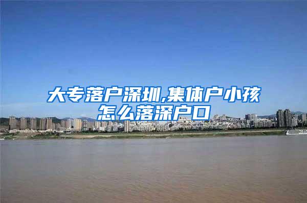 大专落户深圳,集体户小孩怎么落深户口