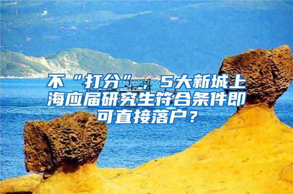 不“打分”，5大新城上海应届研究生符合条件即可直接落户？