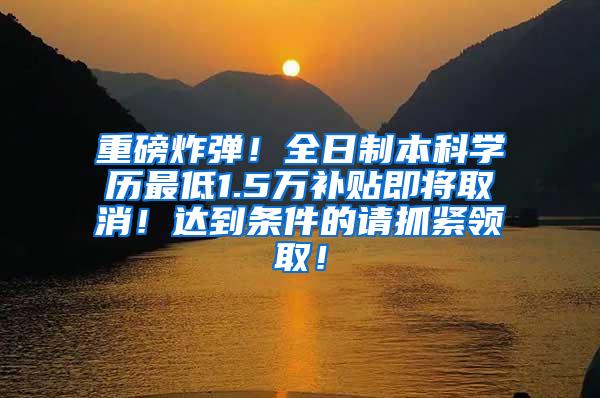 重磅炸弹！全日制本科学历最低1.5万补贴即将取消！达到条件的请抓紧领取！