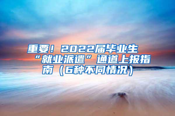 重要！2022届毕业生“就业派遣”通道上报指南（6种不同情况）