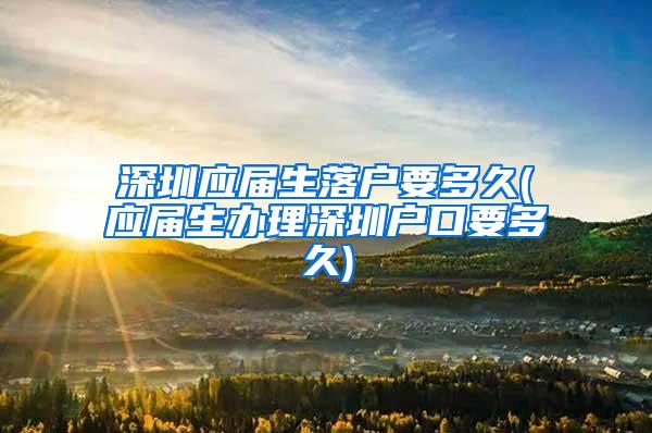 深圳应届生落户要多久(应届生办理深圳户口要多久)