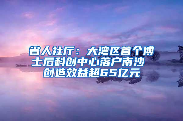 省人社厅：大湾区首个博士后科创中心落户南沙 创造效益超65亿元