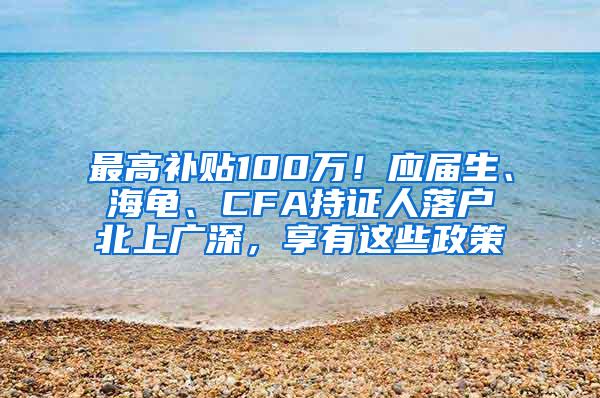 最高补贴100万！应届生、海龟、CFA持证人落户北上广深，享有这些政策