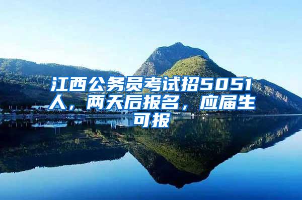 江西公务员考试招5051人，两天后报名，应届生可报