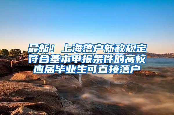 最新！上海落户新政规定符合基本申报条件的高校应届毕业生可直接落户