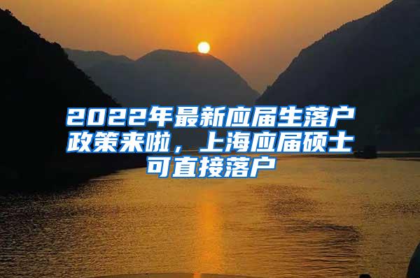 2022年最新应届生落户政策来啦，上海应届硕士可直接落户