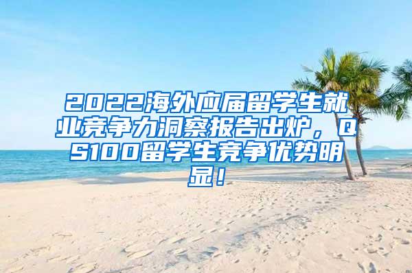 2022海外应届留学生就业竞争力洞察报告出炉，QS100留学生竞争优势明显！