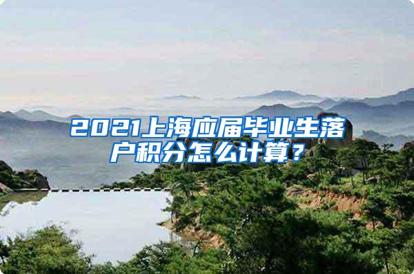 2021上海应届毕业生落户积分怎么计算？