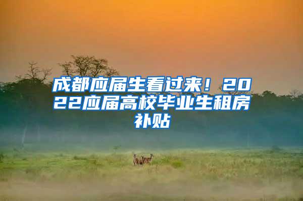 成都应届生看过来！2022应届高校毕业生租房补贴