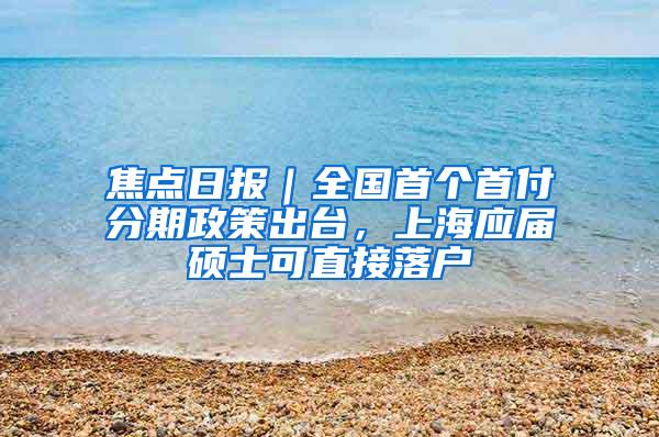 焦点日报｜全国首个首付分期政策出台，上海应届硕士可直接落户