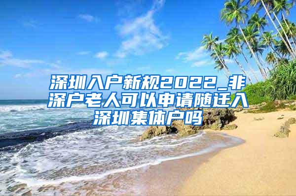 深圳入户新规2022_非深户老人可以申请随迁入深圳集体户吗