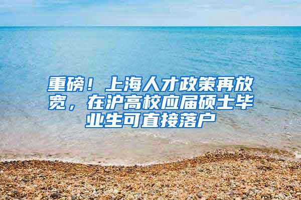 重磅！上海人才政策再放宽，在沪高校应届硕士毕业生可直接落户