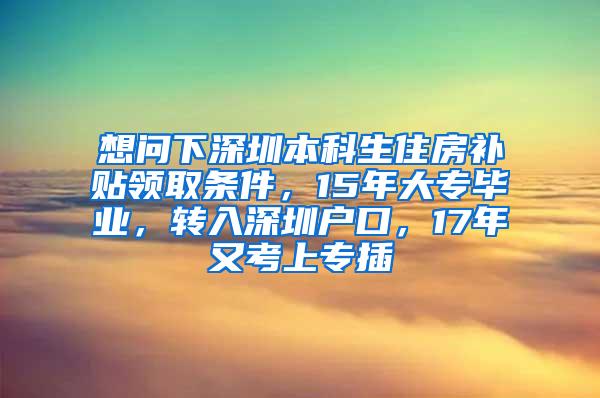 想问下深圳本科生住房补贴领取条件，15年大专毕业，转入深圳户口，17年又考上专插