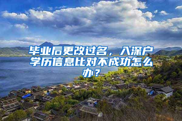 毕业后更改过名，入深户学历信息比对不成功怎么办？