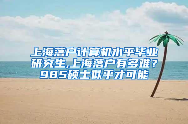 上海落户计算机水平毕业研究生,上海落户有多难？985硕士似乎才可能