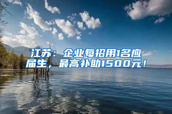 江苏：企业每招用1名应届生，最高补助1500元！