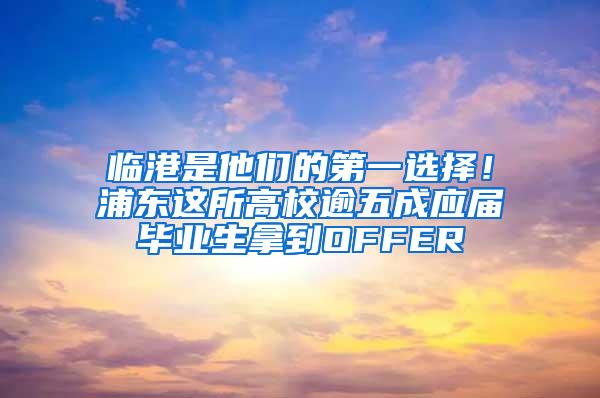 临港是他们的第一选择！浦东这所高校逾五成应届毕业生拿到OFFER