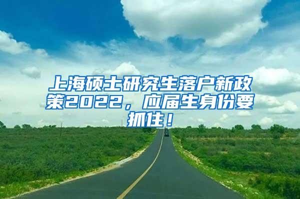 上海硕士研究生落户新政策2022，应届生身份要抓住！