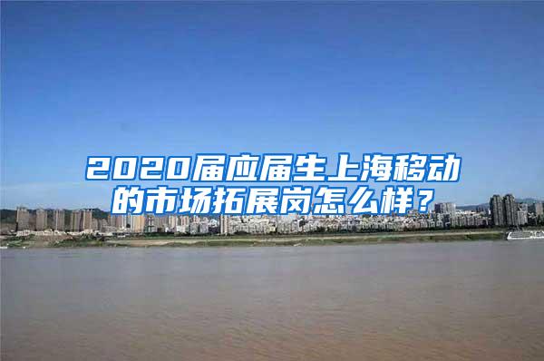 2020届应届生上海移动的市场拓展岗怎么样？