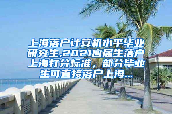 上海落户计算机水平毕业研究生,2021应届生落户上海打分标准，部分毕业生可直接落户上海...